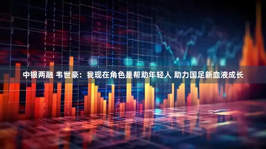 中银两融 韦世豪：我现在角色是帮助年轻人 助力国足新血液成长