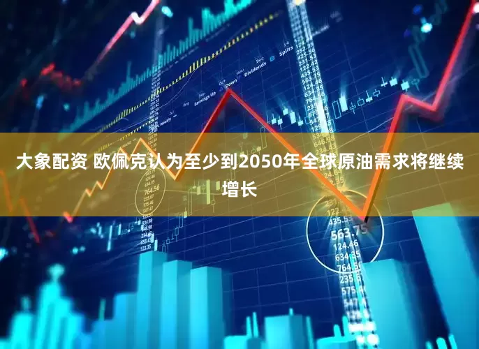 大象配资 欧佩克认为至少到2050年全球原油需求将继续增长