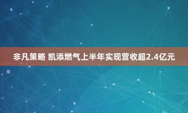 非凡策略 凯添燃气上半年实现营收超2.4亿元