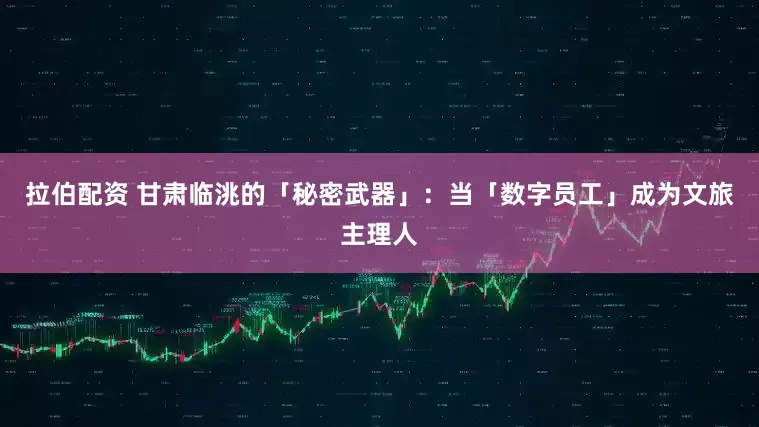 拉伯配资 甘肃临洮的「秘密武器」：当「数字员工」成为文旅主理人
