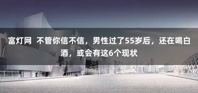 富灯网  不管你信不信，男性过了55岁后，还在喝白酒，或会有这6个现状