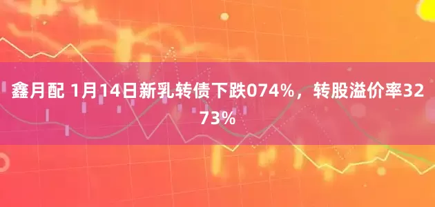 鑫月配 1月14日新乳转债下跌074%，转股溢价率3273%