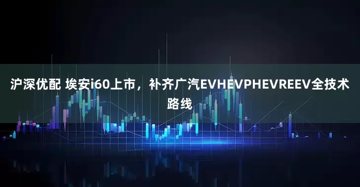 沪深优配 埃安i60上市，补齐广汽EVHEVPHEVREEV全技术路线