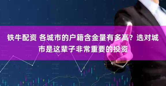 铁牛配资 各城市的户籍含金量有多高？选对城市是这辈子非常重要的投资