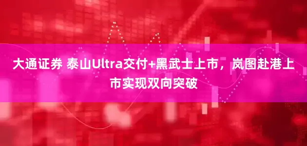 大通证券 泰山Ultra交付+黑武士上市，岚图赴港上市实现双向突破